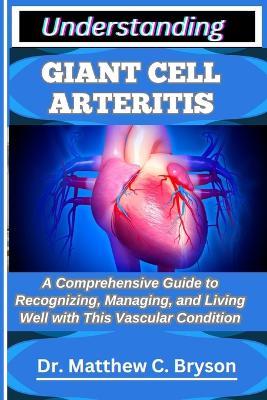 Understanding Giant Cell Arteritis: A Comprehensive Guide to Recognizing, Managing, and Living Well with This Vascular Condition - Matthew C Bryson - cover