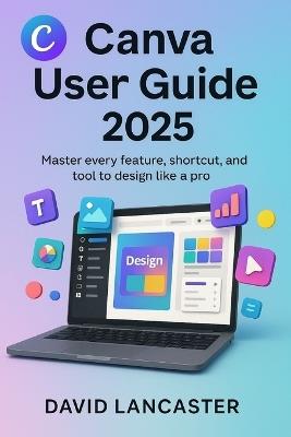 Canva User Guide 2025: Master Every Feature, Shortcut, and Tool to Design Like a Pro - David Lancaster - cover