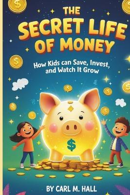 The Secret Life of Money: How Kids Can Save, Invest, and Watch It Grow - Carl M Hall - cover