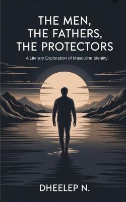 The Men, The Fathers, The Protectors: A Literary Exploration of Masculine Identity - Dheelep N - cover