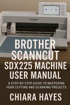 Brother ScanNCut SDX225 Machine User Manual: A Step-by-Step Guide to Mastering Your Cutting and Scanning Projects. - Chiara Hayes - cover