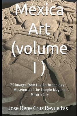 Mexica art (volume I): 75 stunning Images from Mexico City's Museum of Anthropology and Templo Mayor - José René Cruz Revueltas - cover
