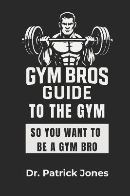 Gym Bros Guide to the Gym: So You Want to Be a Gym Bro - Patrick Jones - cover
