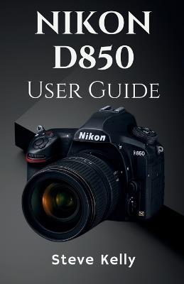 The Nikon D850 User Guide: A Complete User Guide to Mastering the Nikon D850 for Photography and Video - Steve Kelly - cover