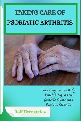 Taking Care of Psoriatic Arthritis: From Diagnosis To Daily Relief: A Supportive Guide To Living With Psoriatic Arthritis - Rolf Hernandez - cover