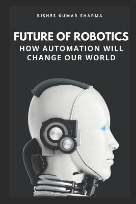 Future of Robotics: How Automation Will Change Our World - Bishes Kumar Sharma - cover