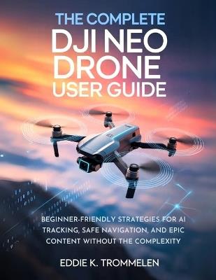 The Complete Dji Neo Drone User Guide: Beginner-Friendly Strategies for AI Tracking, Safe Navigation, and Epic Content Without the Complexity - Eddie K Trommelen - cover