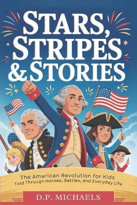Stars, Stripes & Stories: The American Revolution for Kids Told Through Heroes, Battles, and Everyday Life - D P Michaels - cover