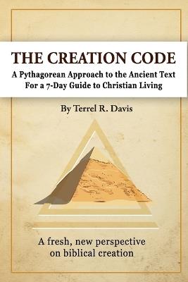 The Creation Code: A Pythagorean Approach to the Ancient Text For a 7-Day Guide to Christian Living and Leadership Management - Terrel R Davis - cover