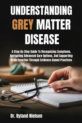 Understanding Grey Matter Disease: A Step-By-Step Guide To Recognizing Symptoms, Navigating Advanced Care Options, And Supporting Brain Function Through Evidence-Based Practices - Ryland Nielsen - cover