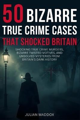50 Bizarre True Crime Cases That Shocked Britain: Shocking True Crime Murders, Bizarre Twisted Motives, and Unsolved Mysteries from Britain's Dark History - You Won't Believe These Chilling Cases! - Julian Maddox - cover