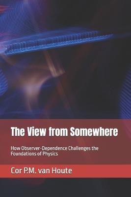 The View from Somewhere: How Observer-Dependence Challenges the Foundations of Physics - Cor P M Van Houte - cover