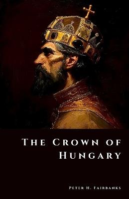 The Crown of Hungary: Treasures of a Kingdom at War - Peter H Fairbanks - cover