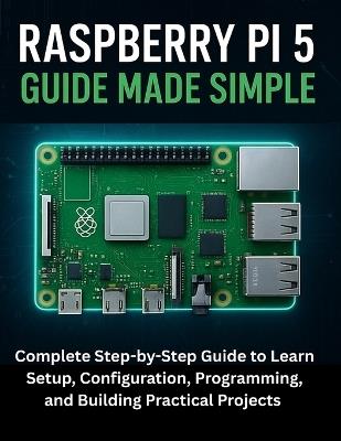 Raspberry Pi 5 Guide Made Simple: Complete Step-by-Step Guide to Learn Setup, Configuration, Programming, and Building Practical Projects - Griffin Maddox - cover