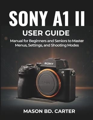 Sony A1 II User Guide: Manual for Beginners and Seniors to Master Menus, Settings, and Shooting Modes - Mason Bd Carter - cover