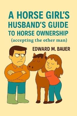 A Horse Girl's Husband's Guide to Horse Ownership: Accepting the other man - Edward M Bauer - cover