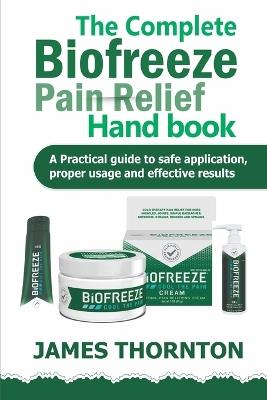 The Complete Biofreeze Pain Relief Handbook: A Practical Guide to Safe Application, Proper Usage, and Effective Results - James Thornton - cover