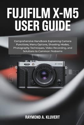 Fujifilm X-M5 User Guide: Comprehensive Handbook Explaining Camera Functions, Menu Options, Shooting Modes, Photography Techniques, Video Recording, and Solutions to Common Problems - Raymond A Kluvert - cover