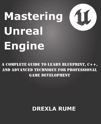 Mastering Unreal Engine: A Complete Guide to Learn Blueprint, C++, and Advanced Techniques for Professional Game Development - Drexla Rume - cover