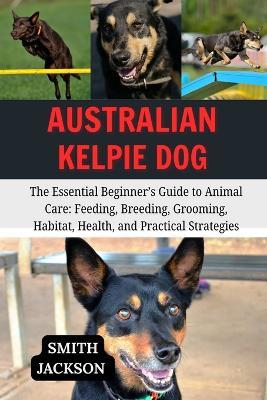 Australian Kelpie Dog: The Essential Beginner's Guide to Animal Care: Feeding, Breeding, Grooming, Habitat, Health, and Practical Strategies - Smith Jackson - cover