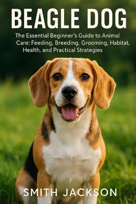 Beagle Dog: The Essential Beginner's Guide to Animal Care: Feeding, Breeding, Grooming, Habitat, Health, and Practical Strategies - Smith Jackson - cover