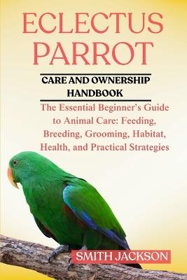 Eclectus Parrot: The Essential Beginner's Guide to Animal Care: Feeding, Breeding, Grooming, Habitat, Health, and Practical Strategies - Smith Jackson - cover