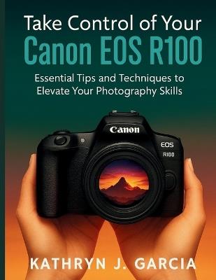 Take Control of Your Canon EOS R100: Essential Tips and Techniques to Elevate Your Photography Skills - Kathryn J Garcia - cover