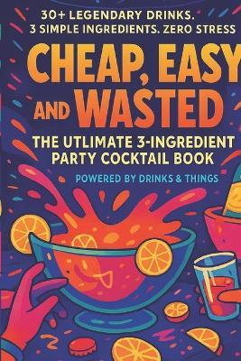Cheap, Easy and Wasted: The Ultimate 3 - Ingredient Party Cocktail Book - Drinks And Things Hq - cover