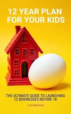12 Year Plan for Your Kids: The Ultimate Guide to Launching 12 Businesses Before 18 - Alen Brbutovic - cover