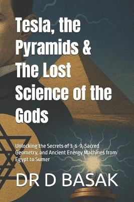 Tesla, the Pyramids & The Lost Science of the Gods: Unlocking the Secrets of 3-6-9, Sacred Geometry, and Ancient Energy Machines from Egypt to Sumer - D Basak - cover