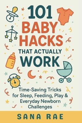 101 Baby Hacks That Actually Work: Time-Saving Tricks for Sleep, Feeding, Play & Everyday Newborn: Quick, Clever, and Sanity-Saving Solutions Every New Parent Needs in the First Year - Sana Rae - cover
