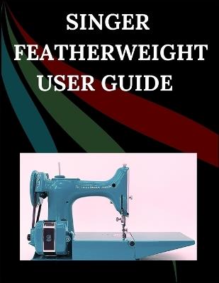 Singer Featherweight User Guide: The Comprehensive Step-by-Step Manual with Troubleshooting, Pro Tips, Hands-On Projects, and Maintenance Secrets for Effortless Stitching from Setup to Mastery - Maryann F Jowler - cover