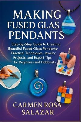 Making Fused Glass Pendants: Step-By-Step Guide To Creating Beautiful Fused Glass Pendants: Practical Techniques, Jewelry Projects, And Expert Tips For Beginners And Hobbyists - Carmen Rosa Salazar - cover