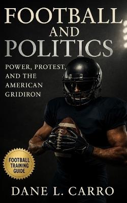 Football and Politics: Power, Protest, and the American Gridiron: Race, Identity, Patriotism, Labor Strikes, Title IX, Concussions, Kaepernick, and the Culture Wars Shaping Football's Future - Dane L Carro - cover