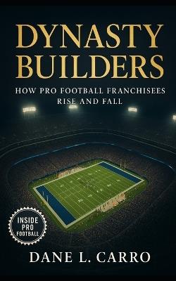 Dynasty Builders: How Pro Football Franchisees Rise and Fall: Exploring draft strategy, coaching continuity, locker room culture, ownership philosophy, and adaptable schemes - Dane L Carro - cover