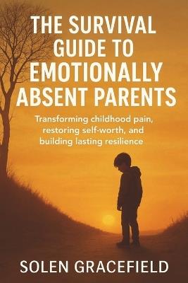The Survival Guide to Emotionally Absent Parents: Transforming Childhood Pain, Restoring Self-Worth, and Building Lasting Resilience - Solen Gracefield - cover