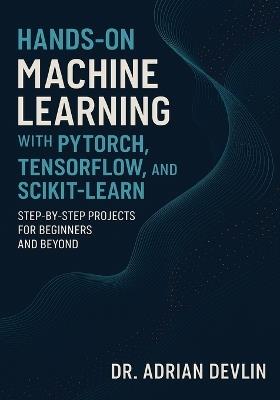 Hands-On Machine Learning with PyTorch, TensorFlow, and Scikit-Learn: Step-by-Step Projects for Beginners and Beyond - Adrian Devlin - cover