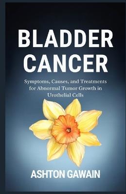 Bladder Cancer: Symptoms, Causes, and Treatments for Abnormal Tumor Growth in Urothelial Cells - Ashton Gawain - cover