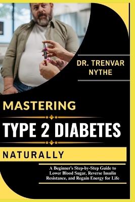 Mastering Type 2 Diabetes Naturally: A Beginner's Step-by-Step Guide to Lower Blood Sugar, Reverse Insulin Resistance, and Regain Energy for Life - Dr Trenvar Nythe - cover