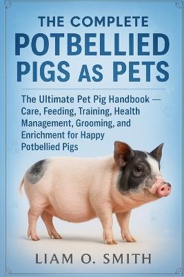 The Complete Potbellied Pigs as Pets: The Ultimate Pet Pig Handbook - Care, Feeding, Training, Health Management, Grooming, and Enrichment for Happy Potbellied Pigs - Liam O Smith - cover