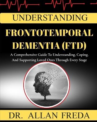 Understanding Frontotemporal Dementia (Ftd): A Comprehensive Guide To Understanding, Coping, And Supporting Loved Ones Through Every Stage - Allan Freda - cover