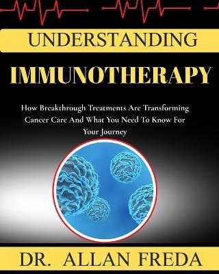 Understanding Immunotherapy: How Breakthrough Treatments Are Transforming Cancer Care And What You Need To Know For Your Journey - Allan Freda - cover