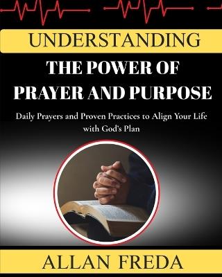 Understanding The Power Of Prayer And Purpose: Daily Prayers and Proven Practices to Align Your Life with God's Plan - Allan Freda - cover