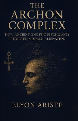 The Archon Complex: How Ancient Gnostic Psychology Predicted Modern Alienation - Elyon Ariste - cover
