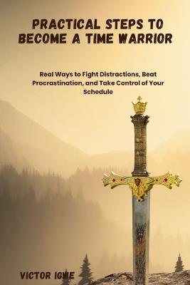 Practical Steps to Become a Time Warrior: Real Ways to Fight Distractions, Beat Procrastination, and Take Control of Your Schedule - Victor Igwe - cover