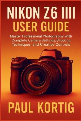 NIKON Z6 III User Guide: Master Professional Photography with Complete Camera Settings, Shooting Techniques, and Creative Controls - Paul Kortig - cover