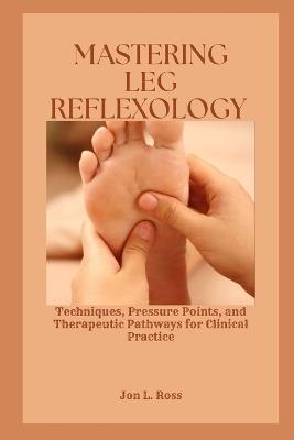 Mastering Leg Reflexology: Techniques, Pressure Points, and Therapeutic Pathways for Clinical Practice - Jon L Ross - cover