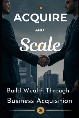 Acquire and Scale: How Modern Entrepreneurs Build Wealth Through Business Acquisition: A Framework for Buying, Growing, and Profiting from Established Businesses Without Starting from Scratch - Dez Jayroe - cover