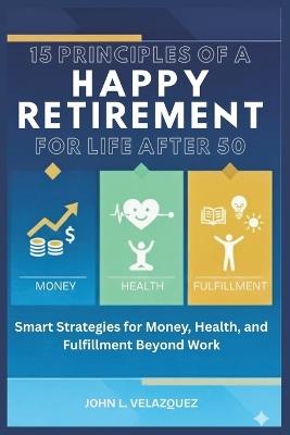 15 Principles of a Happy Retirement for Life After 50: Smart Strategies for Money, Health, and Fulfillment Beyond Work - John L Velazquez - cover