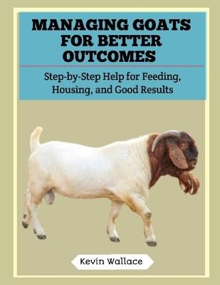 Managing Goats for Better Outcomes: Step-by-Step Help for Feeding, Housing, and Good Results - Kevin Wallace - cover